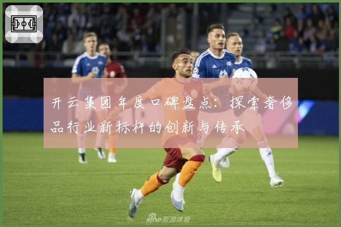 开云集团年度口碑盘点：探索奢侈品行业新标杆的创新与传承