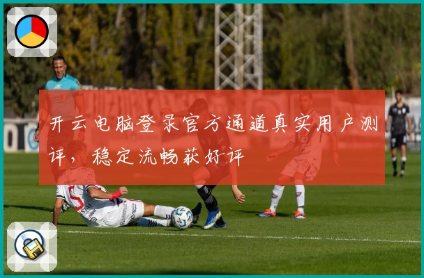 开云电脑登录官方通道真实用户测评，稳定流畅获好评