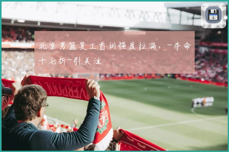 北京男篮复工首训强度拉满，-夺命十七折-引关注
