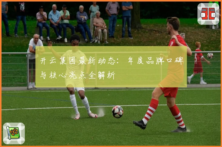 开云集团最新动态：年度品牌口碑与核心亮点全解析