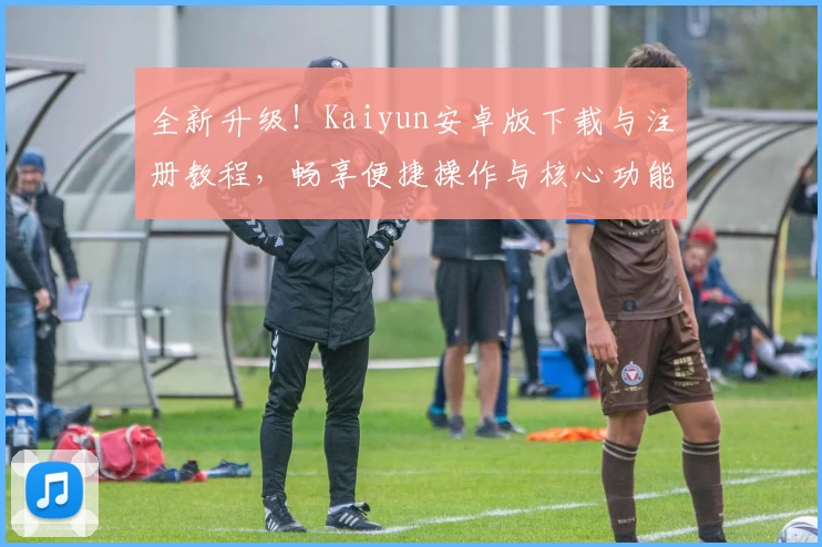 全新升级！Kaiyun安卓版下载与注册教程，畅享便捷操作与核心功能亮点解析