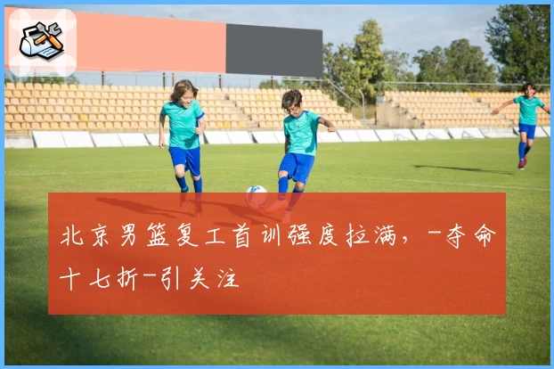 北京男篮复工首训强度拉满，-夺命十七折-引关注