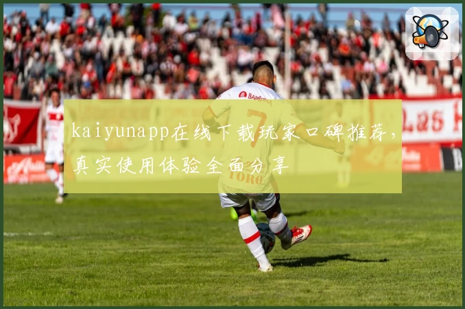 kaiyunapp在线下载玩家口碑推荐，真实使用体验全面分享