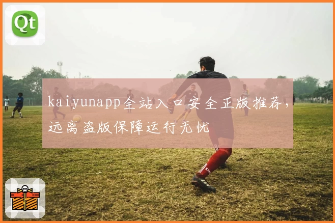 kaiyunapp全站入口安全正版推荐，远离盗版保障运行无忧