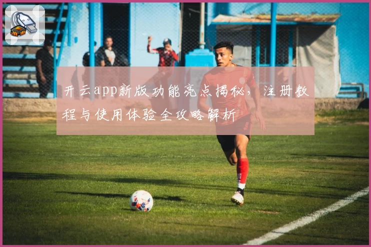 开云app新版功能亮点揭秘，注册教程与使用体验全攻略解析