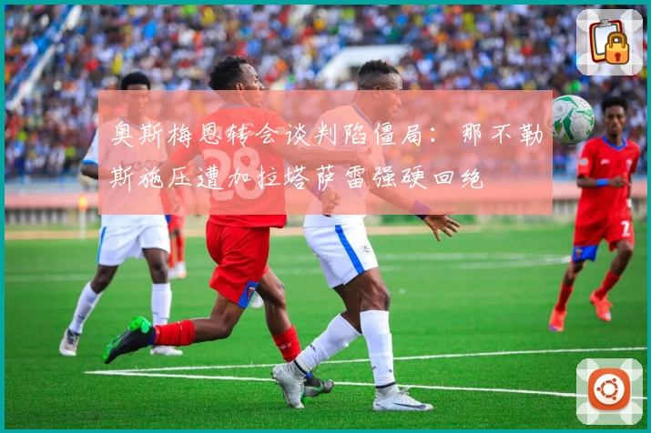 奥斯梅恩转会谈判陷僵局：那不勒斯施压遭加拉塔萨雷强硬回绝