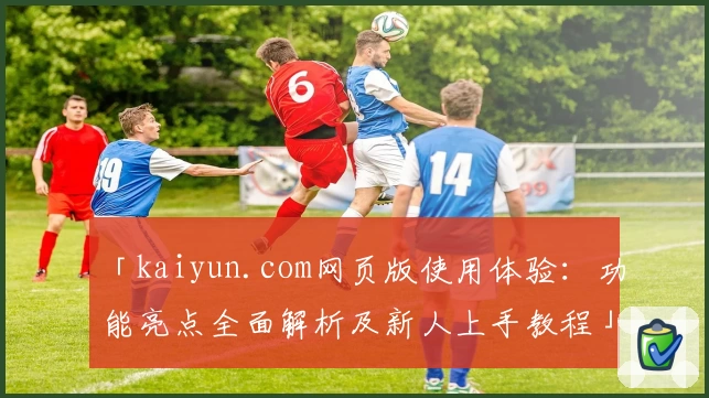 「kaiyun.com网页版使用体验：功能亮点全面解析及新人上手教程」