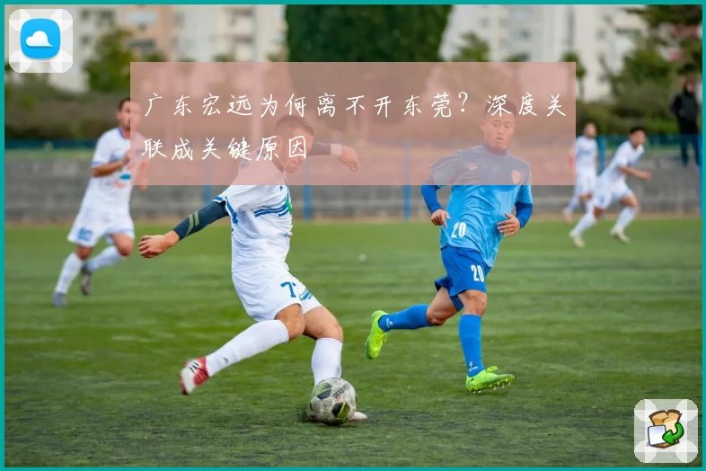 广东宏远为何离不开东莞?深度关联成关键原因