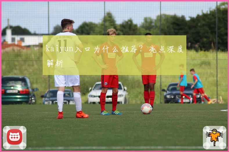 kaiyun入口为什么推荐?亮点深度解析