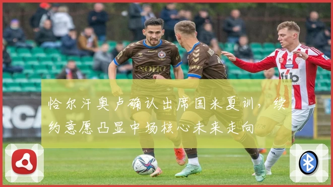 恰尔汗奥卢确认出席国米夏训，续约意愿凸显中场核心未来走向