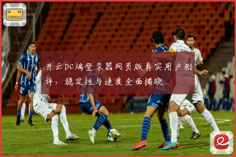 开云pc端登录器网页版真实用户测评，稳定性与速度全面揭晓