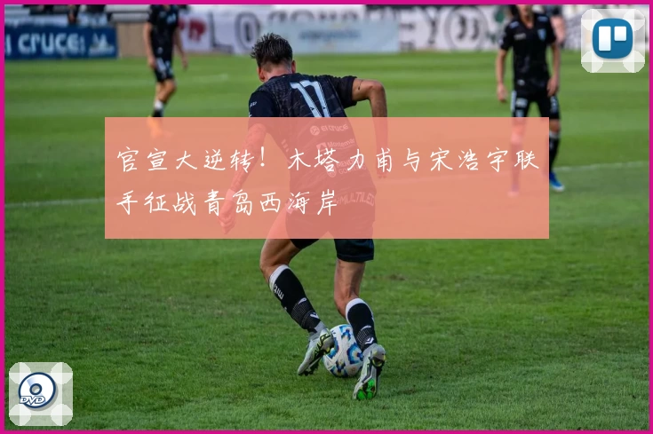 官宣大逆转！木塔力甫与宋浩宇联手征战青岛西海岸