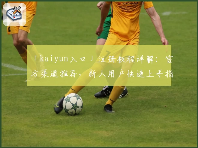 「kaiyun入口」注册教程详解：官方渠道推荐，新人用户快速上手指南
