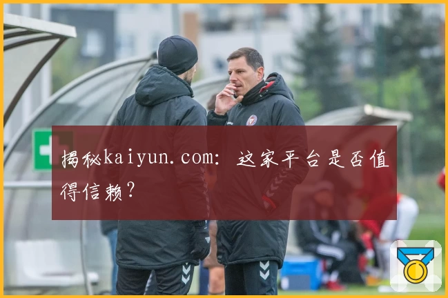 揭秘kaiyun.com：这家平台是否值得信赖？