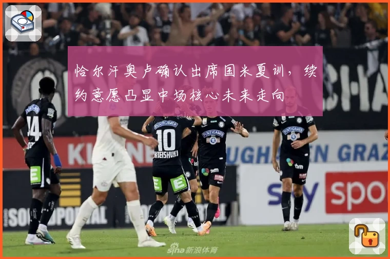 恰尔汗奥卢确认出席国米夏训,续约意愿凸显中场核心未来走向