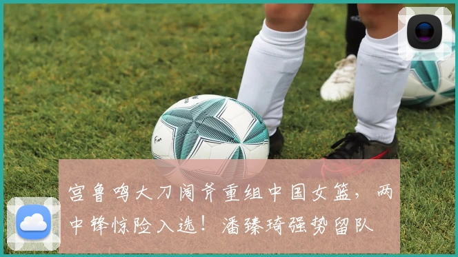 宫鲁鸣大刀阔斧重组中国女篮，两中锋惊险入选！潘臻琦强势留队