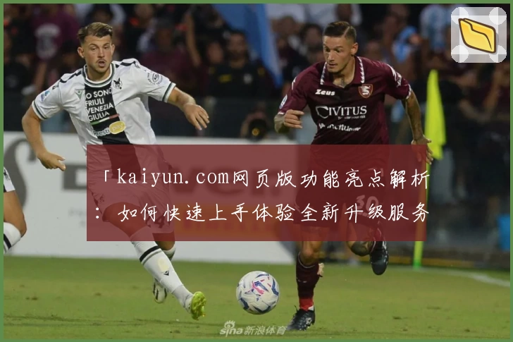 「kaiyun.com网页版功能亮点解析：如何快速上手体验全新升级服务？」