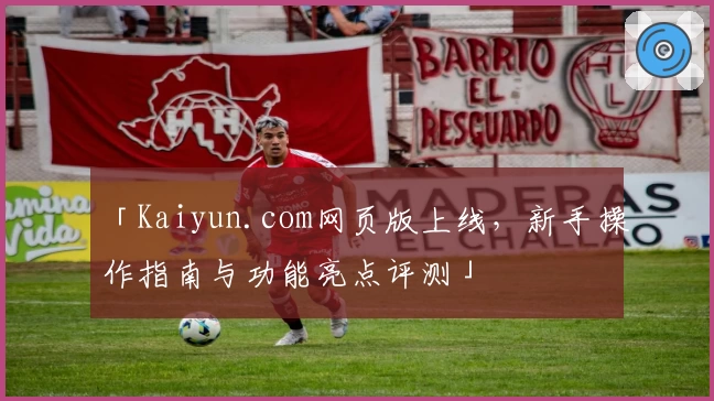 「Kaiyun.com网页版上线,新手操作指南与功能亮点评测」