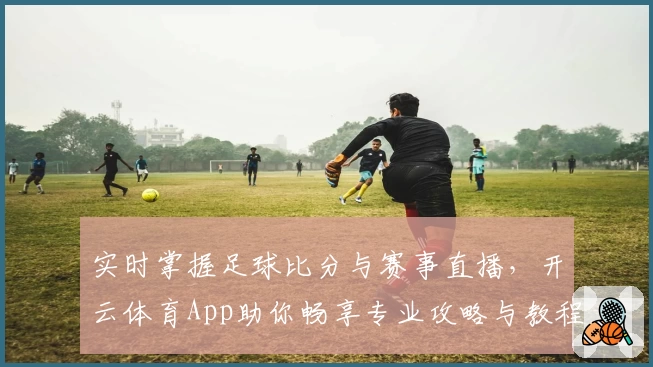 实时掌握足球比分与赛事直播,开云体育App助你畅享专业攻略与教程