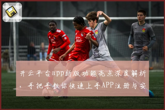 开云平台app新版功能亮点深度解析，手把手教你快速上手APP注册与安装方法