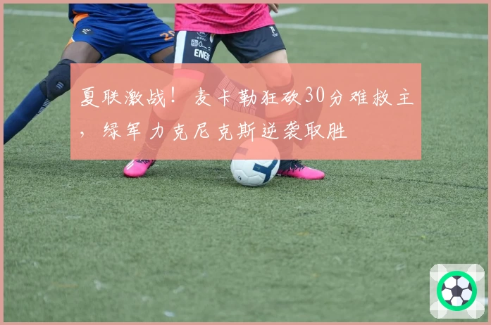 夏联激战!麦卡勒狂砍30分难救主,绿军力克尼克斯逆袭取胜