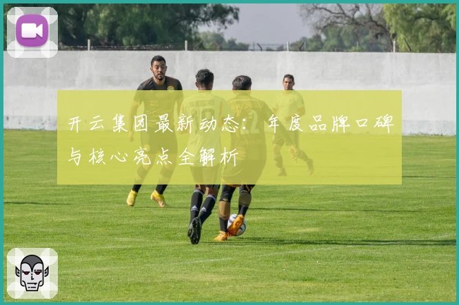 开云集团最新动态：年度品牌口碑与核心亮点全解析