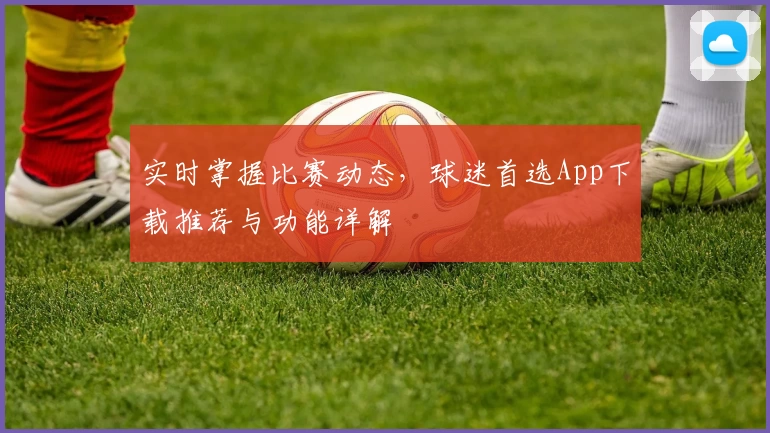 实时掌握比赛动态,球迷首选App下载推荐与功能详解