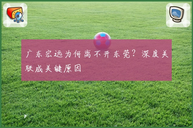 广东宏远为何离不开东莞？深度关联成关键原因