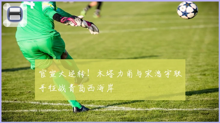 官宣大逆转！木塔力甫与宋浩宇联手征战青岛西海岸
